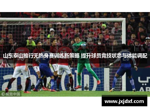 山东泰山推行无热身赛训练新策略 提升球员竞技状态与体能调配