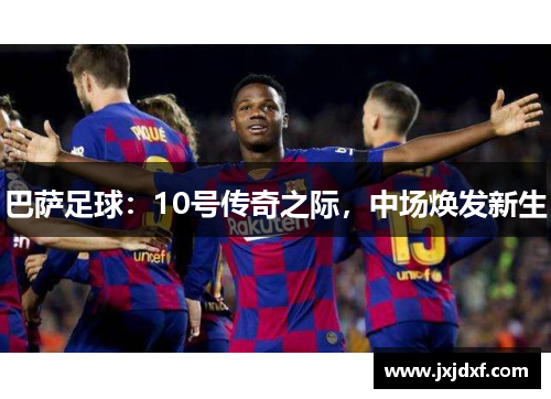 巴萨足球:10号传奇之际,中场焕发新生 巴萨足球:10号传奇之际,中场焕发新生