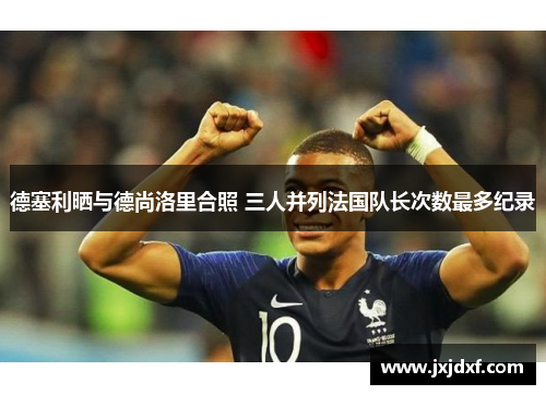 德塞利晒与德尚洛里合照 三人并列法国队长次数最多纪录